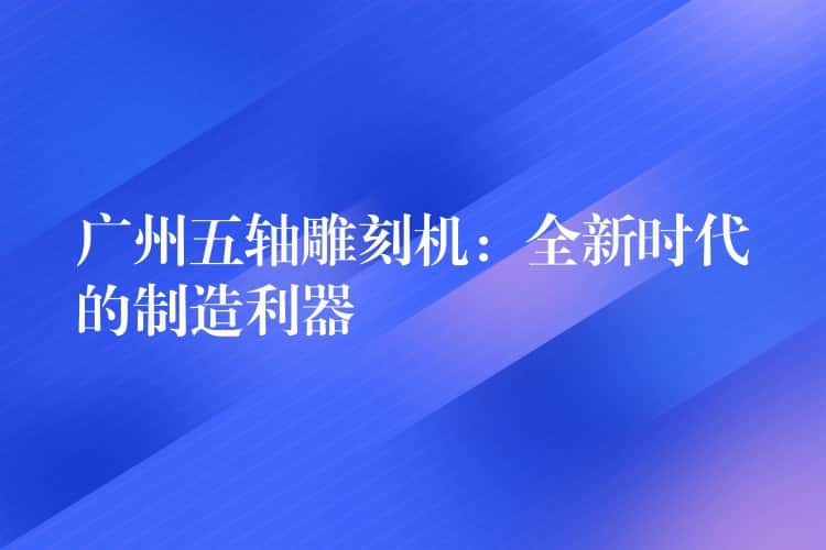 广州五轴雕刻机：全新时代的制造利器