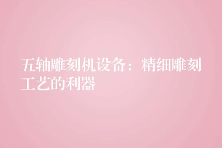 五轴雕刻机设备：精细雕刻工艺的利器